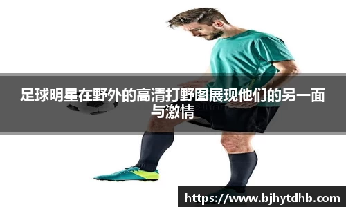 足球明星在野外的高清打野图展现他们的另一面与激情